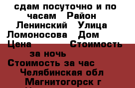 сдам посуточно и по часам › Район ­ Ленинский › Улица ­ Ломоносова › Дом ­ 13 › Цена ­ 1 300 › Стоимость за ночь ­ 1 000 › Стоимость за час ­ 200 - Челябинская обл., Магнитогорск г. Недвижимость » Квартиры аренда посуточно   